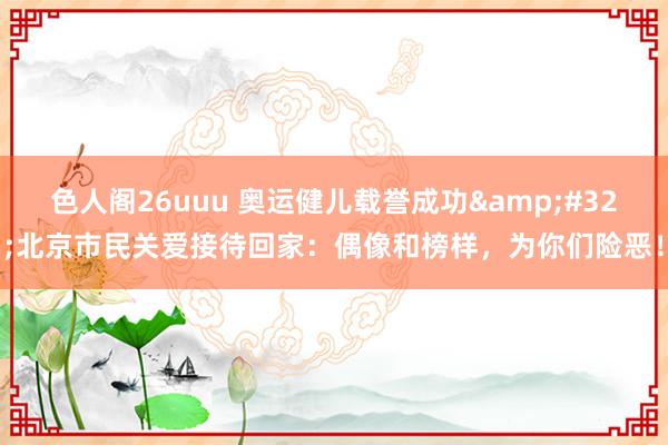 色人阁26uuu 奥运健儿载誉成功&#32;北京市民关爱接待回家：偶像和榜样，为你们险恶！