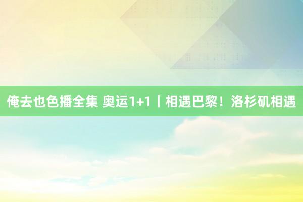 俺去也色播全集 奥运1+1丨相遇巴黎！洛杉矶相遇