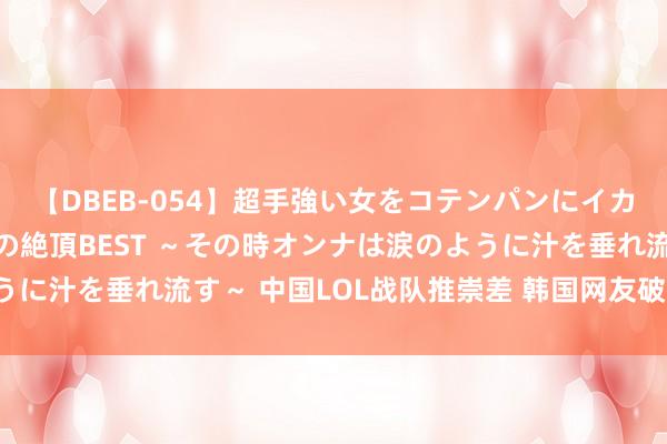 【DBEB-054】超手強い女をコテンパンにイカせまくる！危険な香りの絶頂BEST ～その時オンナは涙のように汁を垂れ流す～ 中国LOL战队推崇差 韩国网友破大防砸电视！