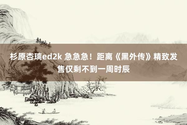 杉原杏璃ed2k 急急急！距离《黑外传》精致发售仅剩不到一周时辰