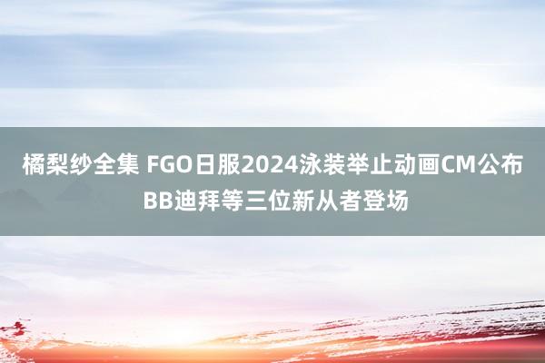 橘梨纱全集 FGO日服2024泳装举止动画CM公布 BB迪拜等三位新从者登场