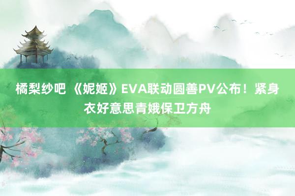 橘梨纱吧 《妮姬》EVA联动圆善PV公布！紧身衣好意思青娥保卫方舟