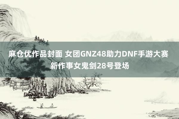 麻仓优作品封面 女团GNZ48助力DNF手游大赛 新作事女鬼剑28号登场