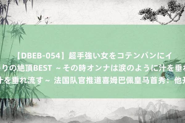 【DBEB-054】超手強い女をコテンパンにイカせまくる！危険な香りの絶頂BEST ～その時オンナは涙のように汁を垂れ流す～ 法国队官推道喜姆巴佩皇马首秀：他开启了行状生计新篇章