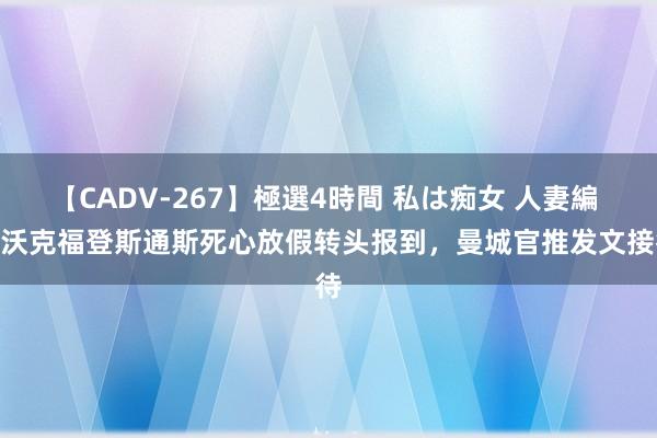 【CADV-267】極選4時間 私は痴女 人妻編 5 沃克福登斯通斯死心放假转头报到，曼城官推发文接待