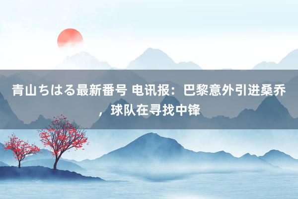 青山ちはる最新番号 电讯报：巴黎意外引进桑乔，球队在寻找中锋