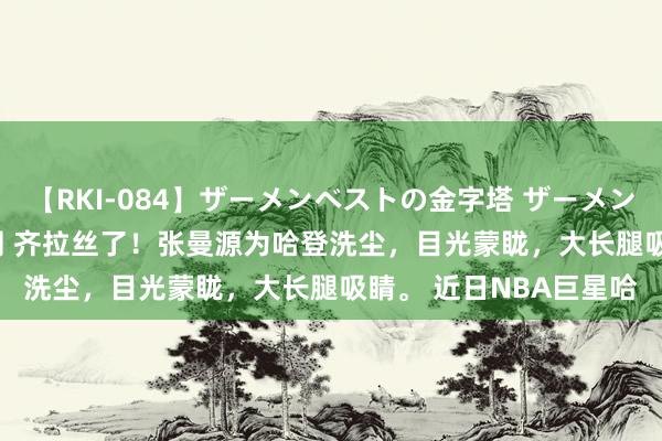 【RKI-084】ザーメンベストの金字塔 ザーメン大好き2000発 24時間 齐拉丝了！张曼源为哈登洗尘，目光蒙眬，大长腿吸睛。 近日NBA巨星哈