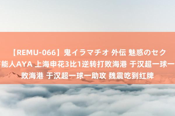【REMU-066】鬼イラマチオ 外伝 魅惑のセクシーイラマチオ 芸能人AYA 上海申花3比1逆转打败海港 于汉超一球一助攻 魏震吃到红牌