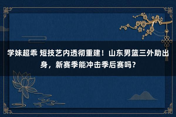 学妹超乖 短技艺内透彻重建！山东男篮三外助出身，新赛季能冲击季后赛吗？