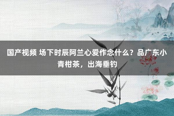 国产视频 场下时辰阿兰心爱作念什么？品广东小青柑茶，出海垂钓