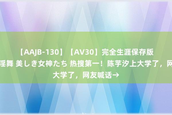 【AAJB-130】【AV30】完全生涯保存版 永遠なる淫舞 美しき女神たち 热搜第一！陈芋汐上大学了，网友喊话→