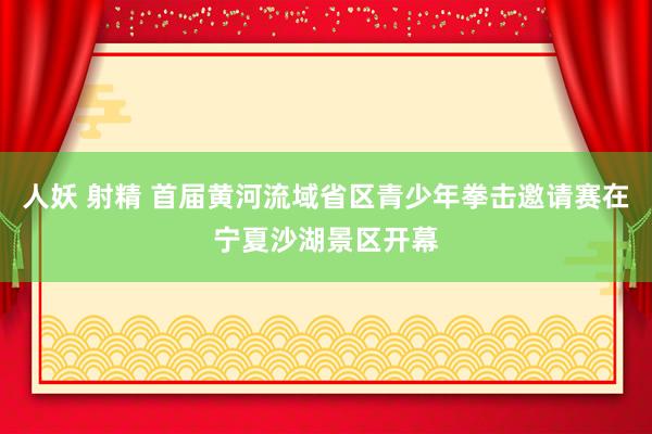 人妖 射精 首届黄河流域省区青少年拳击邀请赛在宁夏沙湖景区开幕