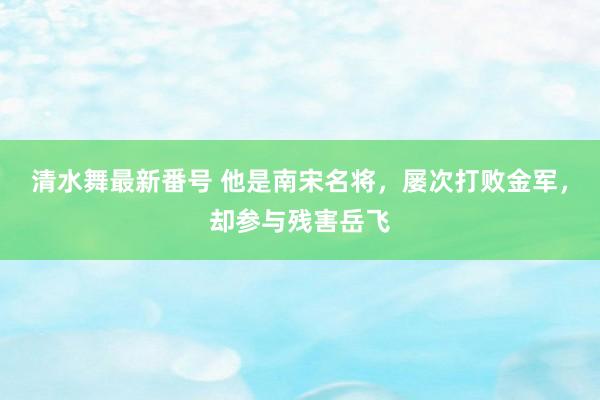 清水舞最新番号 他是南宋名将，屡次打败金军，却参与残害岳飞