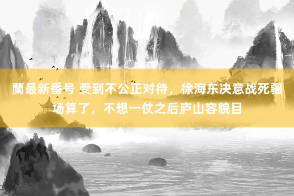 蘭最新番号 受到不公正对待，徐海东决意战死疆场算了，不想一仗之后庐山容貌目