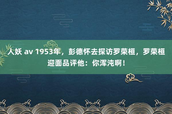 人妖 av 1953年，彭德怀去探访罗荣桓，罗荣桓迎面品评他：你浑沌啊！