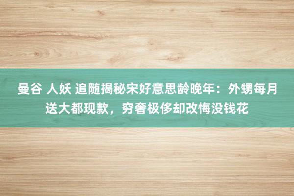 曼谷 人妖 追随揭秘宋好意思龄晚年：外甥每月送大都现款，穷奢极侈却改悔没钱花