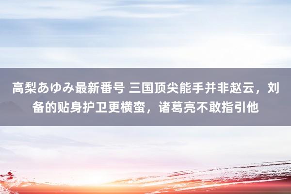 高梨あゆみ最新番号 三国顶尖能手并非赵云，刘备的贴身护卫更横蛮，诸葛亮不敢指引他