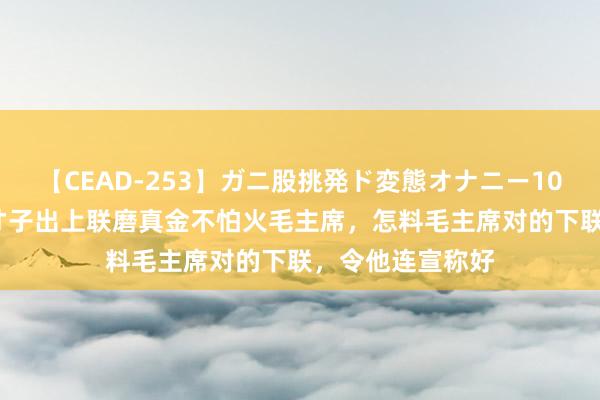 【CEAD-253】ガニ股挑発ド変態オナニー100人8時間 湖南才子出上联磨真金不怕火毛主席，怎料毛主席对的下联，令他连宣称好