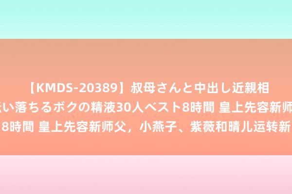 【KMDS-20389】叔母さんと中出し近親相姦 叔母さんの身体を伝い落ちるボクの精液30人ベスト8時間 皇上先容新师父，小燕子、紫薇和晴儿运转新的课程