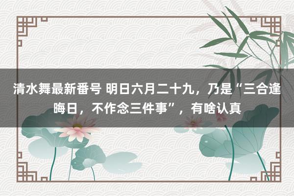 清水舞最新番号 明日六月二十九，乃是“三合逢晦日，不作念三件事”，有啥认真