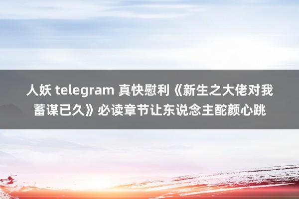 人妖 telegram 真快慰利《新生之大佬对我蓄谋已久》必读章节让东说念主酡颜心跳