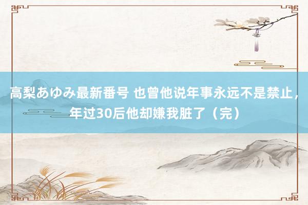 高梨あゆみ最新番号 也曾他说年事永远不是禁止，年过30后他却嫌我脏了（完）