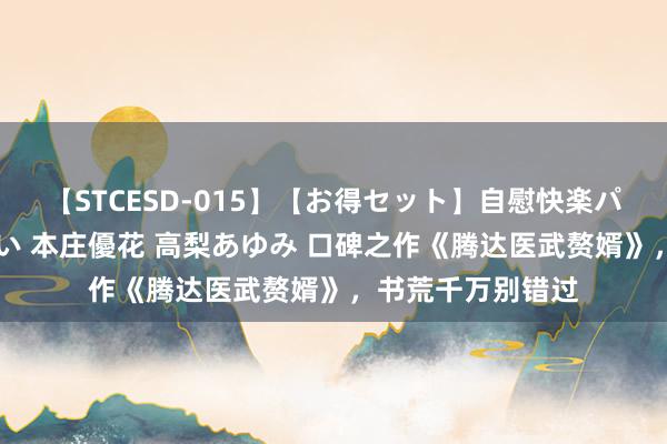 【STCESD-015】【お得セット】自慰快楽パラノイド 大場ゆい 本庄優花 高梨あゆみ 口碑之作《腾达医武赘婿》，书荒千万别错过