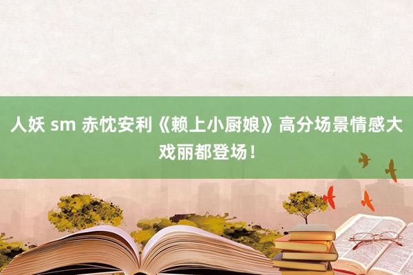 人妖 sm 赤忱安利《赖上小厨娘》高分场景情感大戏丽都登场！