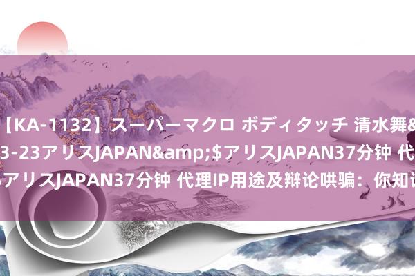 【KA-1132】スーパーマクロ ボディタッチ 清水舞</a>2008-03-23アリスJAPAN&$アリスJAPAN37分钟 代理IP用途及辩论哄骗：你知谈哪些？