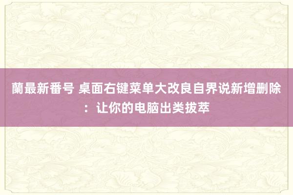 蘭最新番号 桌面右键菜单大改良自界说新增删除：让你的电脑出类拔萃