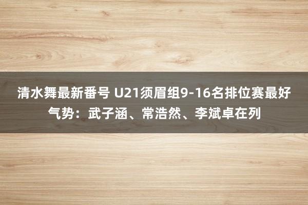 清水舞最新番号 U21须眉组9-16名排位赛最好气势：武子涵、常浩然、李斌卓在列