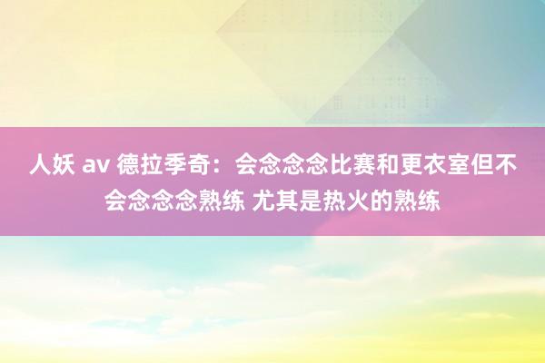 人妖 av 德拉季奇：会念念念比赛和更衣室但不会念念念熟练 尤其是热火的熟练