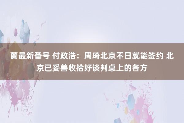 蘭最新番号 付政浩：周琦北京不日就能签约 北京已妥善收拾好谈判桌上的各方