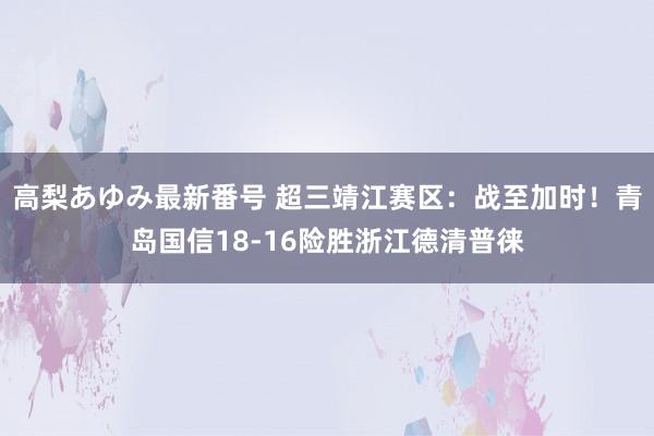 高梨あゆみ最新番号 超三靖江赛区：战至加时！青岛国信18-16险胜浙江德清普徕