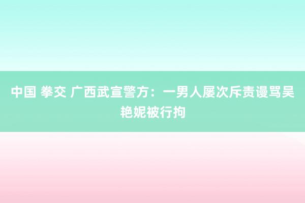 中国 拳交 广西武宣警方：一男人屡次斥责谩骂吴艳妮被行拘