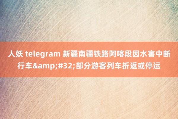 人妖 telegram 新疆南疆铁路阿喀段因水害中断行车&#32;部分游客列车折返或停运