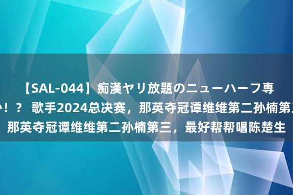 【SAL-044】痴漢ヤリ放題のニューハーフ専用車は本当にあるのか！？ 歌手2024总决赛，那英夺冠谭维维第二孙楠第三，最好帮帮唱陈楚生