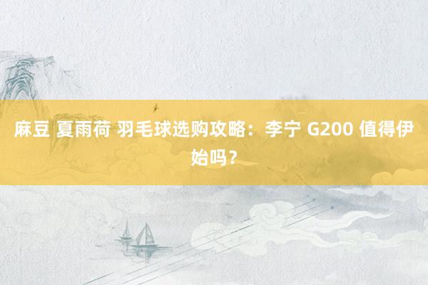 麻豆 夏雨荷 羽毛球选购攻略：李宁 G200 值得伊始吗？