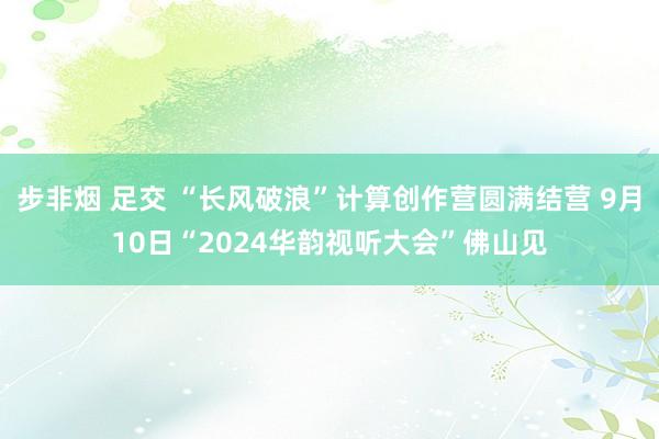 步非烟 足交 “长风破浪”计算创作营圆满结营 9月10日“2024华韵视听大会”佛山见