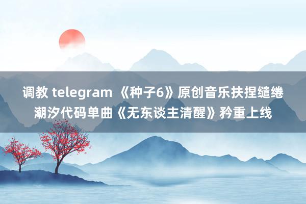 调教 telegram 《种子6》原创音乐扶捏缱绻潮汐代码单曲《无东谈主清醒》矜重上线