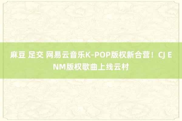 麻豆 足交 网易云音乐K-POP版权新合营！CJ ENM版权歌曲上线云村