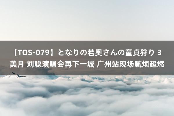 【TOS-079】となりの若奥さんの童貞狩り 3 美月 刘聪演唱会再下一城 广州站现场腻烦超燃