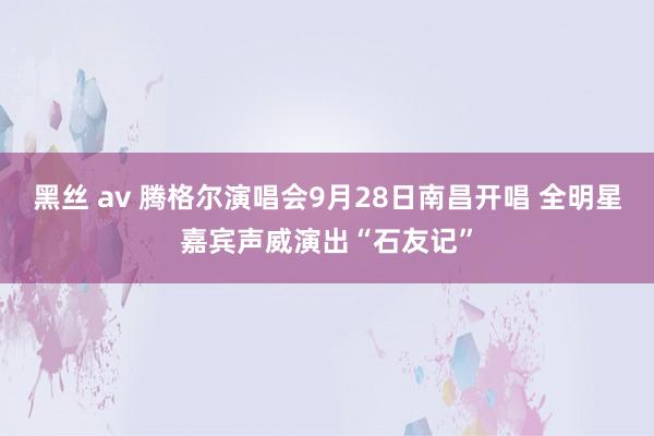 黑丝 av 腾格尔演唱会9月28日南昌开唱 全明星嘉宾声威演出“石友记”