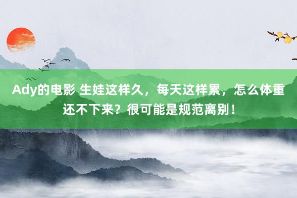 Ady的电影 生娃这样久，每天这样累，怎么体重还不下来？很可能是规范离别！