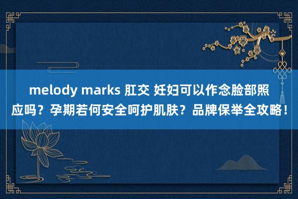 melody marks 肛交 妊妇可以作念脸部照应吗？孕期若何安全呵护肌肤？品牌保举全攻略！