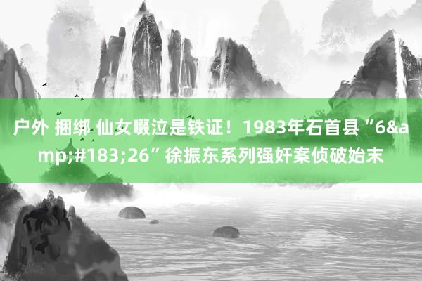 户外 捆绑 仙女啜泣是铁证！1983年石首县“6&#183;26”徐振东系列强奸案侦破始末