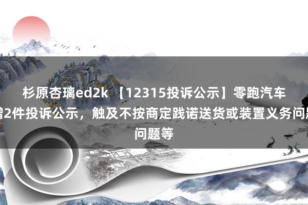 杉原杏璃ed2k 【12315投诉公示】零跑汽车新增2件投诉公示，触及不按商定践诺送货或装置义务问题等