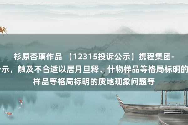 杉原杏璃作品 【12315投诉公示】携程集团-S新增3件投诉公示，触及不合适以居月旦释、什物样品等格局标明的质地现象问题等