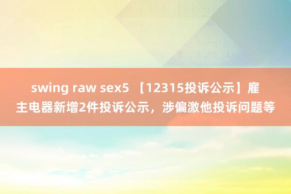 swing raw sex5 【12315投诉公示】雇主电器新增2件投诉公示，涉偏激他投诉问题等