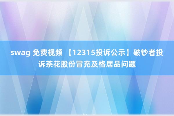 swag 免费视频 【12315投诉公示】破钞者投诉茶花股份冒充及格居品问题